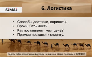 6. Логистика
Задать себе правильные вопросы на данном этапе, предельно ВАЖНО!
• Способы доставки, варианты.
• Сроки, Стоимость
• Как поставляем, кем, цена?
• Прямые поставки к клиенту.
 