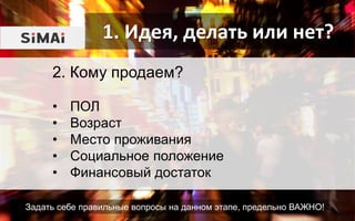 1. Идея, делать или нет?
Задать себе правильные вопросы на данном этапе, предельно ВАЖНО!
2. Кому продаем?
• ПОЛ
• Возраст
• Место проживания
• Социальное положение
• Финансовый достаток
 