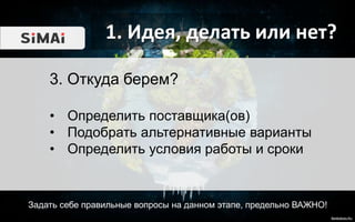 1. Идея, делать или нет?
Задать себе правильные вопросы на данном этапе, предельно ВАЖНО!
3. Откуда берем?
• Определить поставщика(ов)
• Подобрать альтернативные варианты
• Определить условия работы и сроки
 