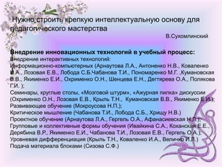 Нужно строить крепкую интеллектуальную основу для
педагогического мастерства
В.Сухомлинский
Внедрение инновационных технологий в учебный процесс:
Внедрение интерактивных технологий:
Информационно-компьютерных (Арнаутова Л.А., Антоненко Н.В., Коваленко
И.А., Лозовая Е.В., Лобода С.Б.Чабанова Т.И., Пономаренко М.Г. ,Кумановская
В.В., Якименко Е.И., Охрименко О.Н., Шенцева Е.Н., Дегтярева О.А., Полякова
Г.И. );
Семинары, круглые столы, «Мозговой штурм», «Ажурная пилка» дискуссии
(Охрименко О.Н., Лозовая Е.В., Крыль Т.Н., Кумановская В.В., Якименко Е.И.);
Развивающее обучение (Мокроусова Н.П.);
Критическое мышление (Чабанова Т.И., Лобода С.Б., Хрищу Н.В.)
Проектное обучение (Арнаутова Л.А., Гергель О.А., Афанасиевская Н.Л.);
Групповые и коллективные формы обучения (Ивайкина С.А., Коханская Е.Е.,
Дерябина В.Р., Якименко Е.И., Чабанова Т.И., Лозовая Е.В., Гергель О.А.);
Уровневая дифференциация (Крыль Т.Н., Коваленко И.А., Величко И.Л.)
Подача материала блоками (Сизова С.Ф.)
 