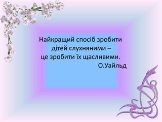 Найкращий спосіб зробити
дітей слухняними –
це зробити їх щасливими.
О.Уайльд
 
