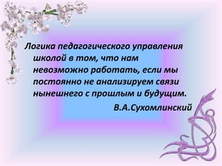 Логика педагогического управления
школой в том, что нам
невозможно работать, если мы
постоянно не анализируем связи
нынешнего с прошлым и будущим.
В.А.Сухомлинский
 