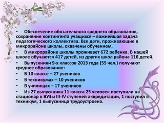 • Обеспечение обязательного среднего образования,
сохранение контингента учащихся – важнейшая задача
педагогического коллектива. Все дети, проживающие в
микрорайоне школы, охвачены обучением.
• В микрорайоне школы проживает 672 ребенка. В нашей
школе обучаются 417 детей, из других школ района 116 детей.
• Выпускники 9-х классов 2013 года (55 чел.) получают
среднее образование:
• В 10 классе – 27 учеников
• В техникумах – 10 учеников
• В училищах – 17 учеников
• Из 27 выпускника 11 класса 25 человек поступили на
стационар в ВУЗы ІІІ-ІV ступеней аккредитации, 1 поступил в
техникум, 1 выпускница трудоустроена.
 