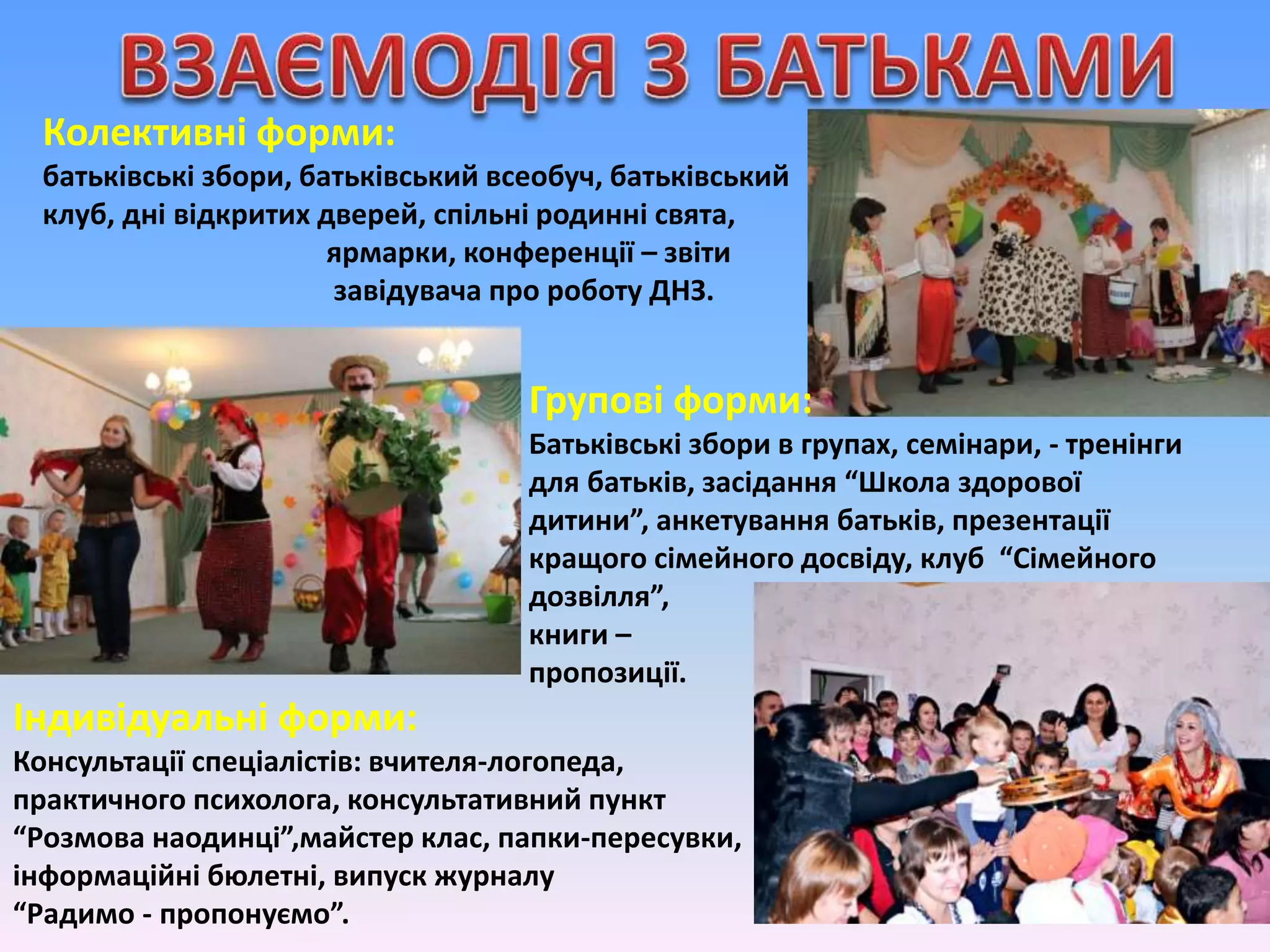 Колективні форми:
батьківські збори, батьківський всеобуч, батьківський
клуб, дні відкритих дверей, спільні родинні свята,
ярмарки, конференції – звіти
завідувача про роботу ДНЗ.
Групові форми:
Батьківські збори в групах, семінари, - тренінги
для батьків, засідання “Школа здорової
дитини”, анкетування батьків, презентації
кращого сімейного досвіду, клуб “Сімейного
дозвілля”,
книги –
пропозиції.
Індивідуальні форми:
Консультації спеціалістів: вчителя-логопеда,
практичного психолога, консультативний пункт
“Розмова наодинці”,майстер клас, папки-пересувки,
інформаційні бюлетні, випуск журналу
“Радимо - пропонуємо”.
 