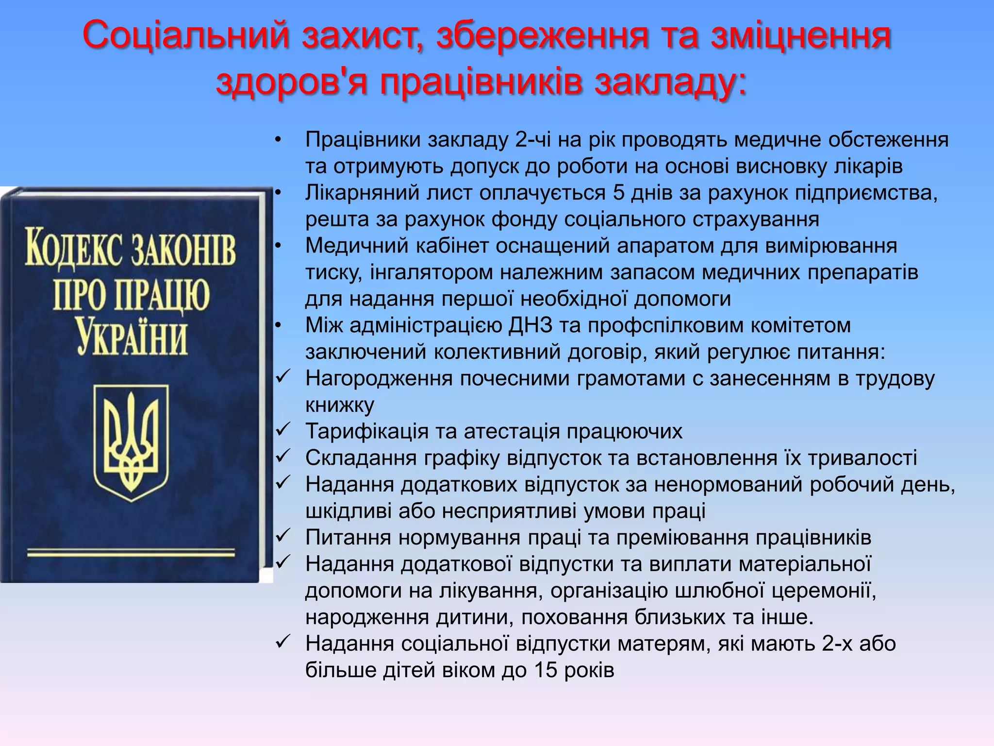 Соціальний захист, збереження та зміцнення
здоров'я працівників закладу:
• Працівники закладу 2-чі на рік проводять медичне обстеження
та отримують допуск до роботи на основі висновку лікарів
• Лікарняний лист оплачується 5 днів за рахунок підприємства,
решта за рахунок фонду соціального страхування
• Медичний кабінет оснащений апаратом для вимірювання
тиску, інгалятором належним запасом медичних препаратів
для надання першої необхідної допомоги
• Між адміністрацією ДНЗ та профспілковим комітетом
заключений колективний договір, який регулює питання:
 Нагородження почесними грамотами с занесенням в трудову
книжку
 Тарифікація та атестація працюючих
 Складання графіку відпусток та встановлення їх тривалості
 Надання додаткових відпусток за ненормований робочий день,
шкідливі або несприятливі умови праці
 Питання нормування праці та преміювання працівників
 Надання додаткової відпустки та виплати матеріальної
допомоги на лікування, організацію шлюбної церемонії,
народження дитини, поховання близьких та інше.
 Надання соціальної відпустки матерям, які мають 2-х або
більше дітей віком до 15 років
 