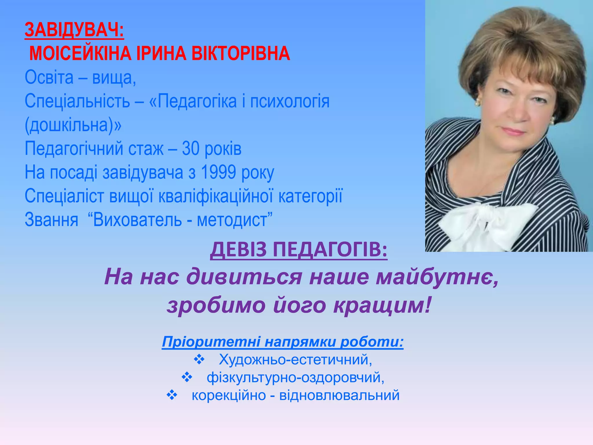ЗАВІДУВАЧ:
МОІСЕЙКІНА ІРИНА ВІКТОРІВНА
Освіта – вища,
Спеціальність – «Педагогіка і психологія
(дошкільна)»
Педагогічний стаж – 30 років
На посаді завідувача з 1999 року
Спеціаліст вищої кваліфікаційної категорії
Звання “Вихователь - методист”
ДЕВІЗ ПЕДАГОГІВ:
На нас дивиться наше майбутнє,
зробимо його кращим!
Пріоритетні напрямки роботи:
 Художньо-естетичний,
 фізкультурно-оздоровчий,
 корекційно - відновлювальний
 