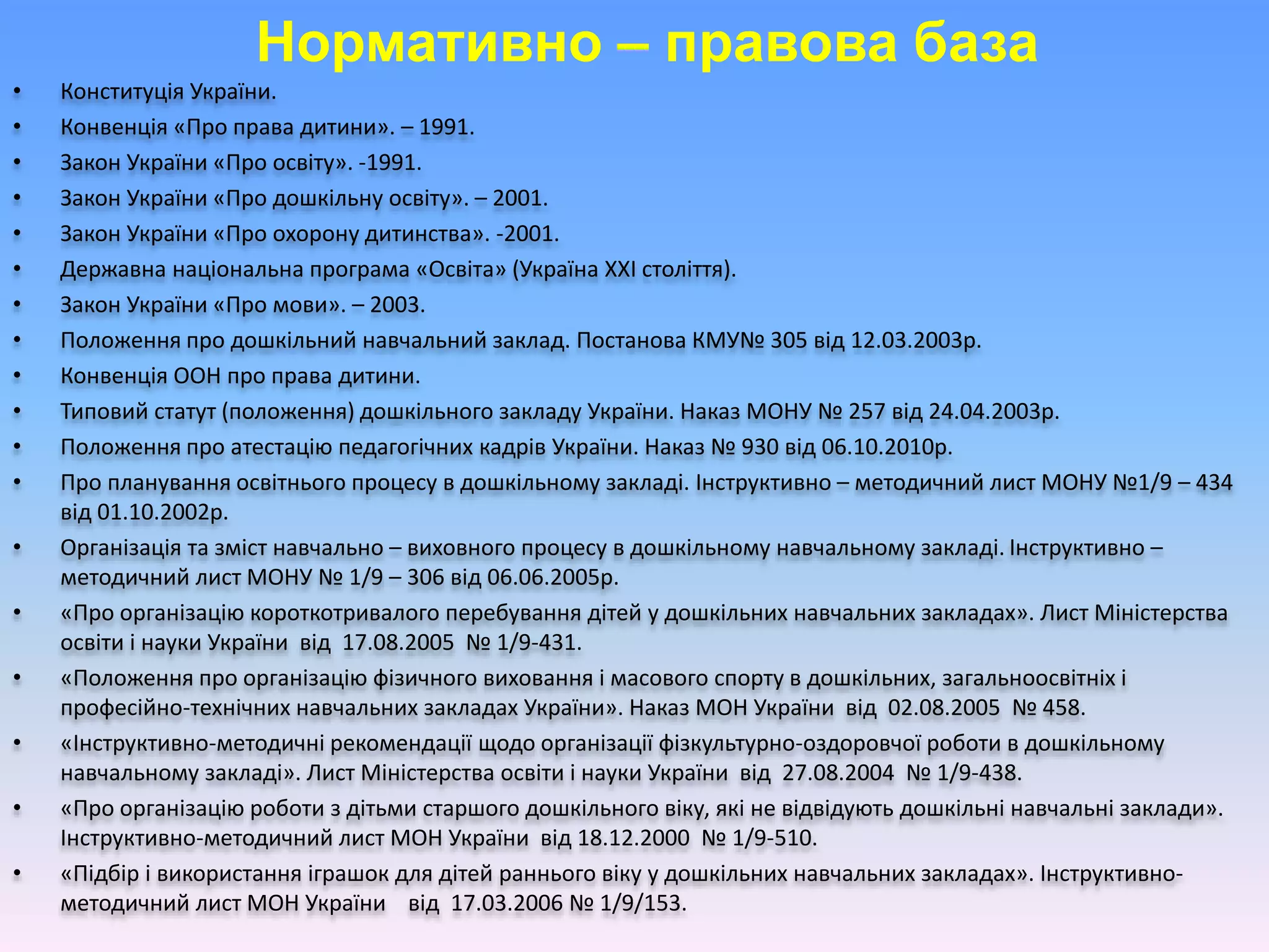 Нормативно – правова база
• Конституція України.
• Конвенція «Про права дитини». – 1991.
• Закон України «Про освіту». -1991.
• Закон України «Про дошкільну освіту». – 2001.
• Закон України «Про охорону дитинства». -2001.
• Державна національна програма «Освіта» (Україна ХХІ століття).
• Закон України «Про мови». – 2003.
• Положення про дошкільний навчальний заклад. Постанова КМУ№ 305 від 12.03.2003р.
• Конвенція ООН про права дитини.
• Типовий статут (положення) дошкільного закладу України. Наказ МОНУ № 257 від 24.04.2003р.
• Положення про атестацію педагогічних кадрів України. Наказ № 930 від 06.10.2010р.
• Про планування освітнього процесу в дошкільному закладі. Інструктивно – методичний лист МОНУ №1/9 – 434
від 01.10.2002р.
• Організація та зміст навчально – виховного процесу в дошкільному навчальному закладі. Інструктивно –
методичний лист МОНУ № 1/9 – 306 від 06.06.2005р.
• «Про організацію короткотривалого перебування дітей у дошкільних навчальних закладах». Лист Міністерства
освіти і науки України від 17.08.2005 № 1/9-431.
• «Положення про організацію фізичного виховання і масового спорту в дошкільних, загальноосвітніх і
професійно-технічних навчальних закладах України». Наказ МОН України від 02.08.2005 № 458.
• «Інструктивно-методичні рекомендації щодо організації фізкультурно-оздоровчої роботи в дошкільному
навчальному закладі». Лист Міністерства освіти і науки України від 27.08.2004 № 1/9-438.
• «Про організацію роботи з дітьми старшого дошкільного віку, які не відвідують дошкільні навчальні заклади».
Інструктивно-методичний лист МОН України від 18.12.2000 № 1/9-510.
• «Підбір і використання іграшок для дітей раннього віку у дошкільних навчальних закладах». Інструктивно-
методичний лист МОН України від 17.03.2006 № 1/9/153.
 
