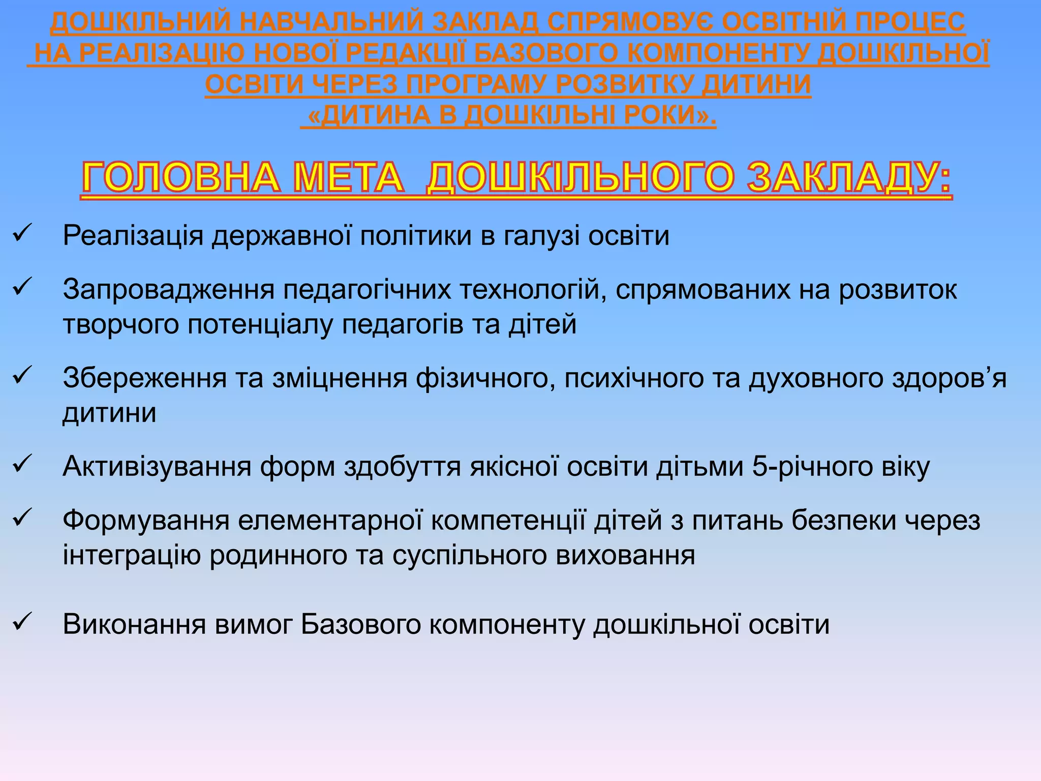 ДОШКІЛЬНИЙ НАВЧАЛЬНИЙ ЗАКЛАД СПРЯМОВУЄ ОСВІТНІЙ ПРОЦЕС
НА РЕАЛІЗАЦІЮ НОВОЇ РЕДАКЦІЇ БАЗОВОГО КОМПОНЕНТУ ДОШКІЛЬНОЇ
ОСВІТИ ЧЕРЕЗ ПРОГРАМУ РОЗВИТКУ ДИТИНИ
«ДИТИНА В ДОШКІЛЬНІ РОКИ».
 Реалізація державної політики в галузі освіти
 Запровадження педагогічних технологій, спрямованих на розвиток
творчого потенціалу педагогів та дітей
 Збереження та зміцнення фізичного, психічного та духовного здоров’я
дитини
 Активізування форм здобуття якісної освіти дітьми 5-річного віку
 Формування елементарної компетенції дітей з питань безпеки через
інтеграцію родинного та суспільного виховання
 Виконання вимог Базового компоненту дошкільної освіти
 