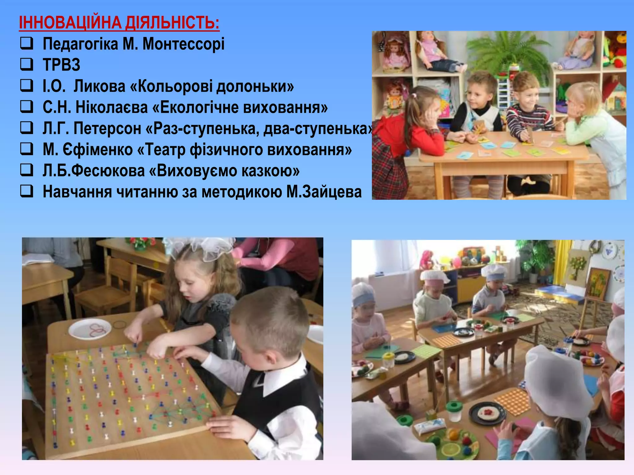 ІННОВАЦІЙНА ДІЯЛЬНІСТЬ:
 Педагогіка М. Монтессорі
 ТРВЗ
 І.О. Ликова «Кольорові долоньки»
 С.Н. Ніколаєва «Екологічне виховання»
 Л.Г. Петерсон «Раз-ступенька, два-ступенька»
 М. Єфіменко «Театр фізичного виховання»
 Л.Б.Фесюкова «Виховуємо казкою»
 Навчання читанню за методикою М.Зайцева
 