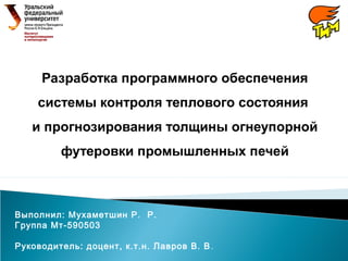 Разработка программного обеспечения
системы контроля теплового состояния
и прогнозирования толщины огнеупорной
футеровки промышленных печей
Выполнил: Мухаметшин Р. Р.
Группа Мт-590503
Руководитель: доцент, к.т.н. Лавров В. В.
 