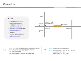 2014-06-10 2424
광고문의
• 온라인 광고(디지털광고부분)
mezzo@mezzomedia.co.kr
• 모바일 광고(모바일광고본부)
mobile@mezzomedia.co.kr
• 케이블TV 광고(디지털TV광고본부)
catv@mezzomedia.co.kr
• 해외 광고 및
Facebook 광고(해외광고본부)
mp@mezzomedia.co.kr
 