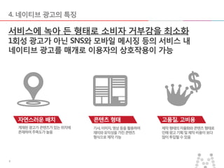 2014-06-10 77
4. 네이티브 광고의 특징
게재된광고가콘텐츠가있는위치에
존재하여주목도가높음
기사,이미지,영상등을활용하여
재미와유익성을가진콘텐츠
형식으로제작가능
제작형태의자율화와콘텐츠형태로
인해광고기획및제작비용이보다
많이투입될수있음
고품질, 고비용
서비스에 녹아 든 형태로 소비자 거부감을 최소화
1회성 광고가 아닌 SNS와 모바일 메시징 등의 서비스 내
네이티브 광고를 매개로 이용자의 상호작용이 가능
자연스러운 배치 콘텐츠 형태
 