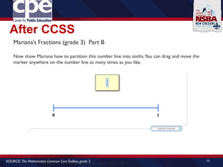 After CCSS
10
SOURCE: The Mathematics Common CoreToolbox, grade 4
SOURCE: The Mathematics Common CoreToolbox, grade 3
Mariana’s Fractions (grade 3) Part B
Now show Mariana how to partition this number line into sixths.You can drag and move the
marker anywhere on the number line as many times as you like.
 