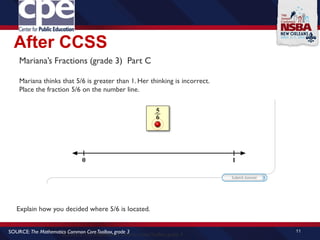 After CCSS
11
SOURCE: The Mathematics Common CoreToolbox, grade 4
SOURCE: The Mathematics Common CoreToolbox, grade 3
Mariana’s Fractions (grade 3) Part C
Mariana thinks that 5/6 is greater than 1. Her thinking is incorrect.
Place the fraction 5/6 on the number line.
Explain how you decided where 5/6 is located.
 