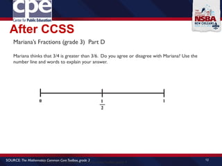 After CCSS
12
SOURCE: The Mathematics Common CoreToolbox, grade 4
SOURCE: The Mathematics Common CoreToolbox, grade 3
Mariana’s Fractions (grade 3) Part D
Mariana thinks that 3/4 is greater than 3/6. Do you agree or disagree with Mariana? Use the
number line and words to explain your answer.
 