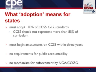 What ‘adoption’ means for
states
• must adopt 100% of CCSS K-12 standards
• CCSS should not represent more than 85% of
curriculum
• must begin assessments on CCSS within three years
• no requirements for public accountability
• no mechanism for enforcement by NGA/CCSSO
22SOURCE: NGA, CCSSO
 