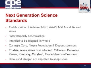 Next Generation Science
Standards
• Collaboration of Achieve, NRC, AAAS, NSTA and 26 lead
states
• ‘Internationally benchmarked’
• Intended to be adopted ‘in whole’
• Carnegie Corp, Noyce Foundation & Dupont sponsors
• To date, seven states have adopted: California, Delaware,
Kansas, Kentucky, Maryland, Rhode Island and Vermont.
• Illinois and Oregon are expected to adopt soon.
23
 