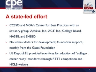 A state-led effort
• CCSSO and NGA’s Center for Best Practices with an
advisory group: Achieve, Inc.; ACT, Inc.; College Board,
NASBE, and SHEEO
• No federal dollars for development; foundation support,
notably from the Gates Foundation
• US Dept of Ed provided incentives for adoption of “college-
career ready” standards through RTTT competition and
NCLB waivers
24
 