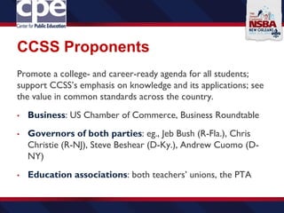 CCSS Proponents
Promote a college- and career-ready agenda for all students;
support CCSS’s emphasis on knowledge and its applications; see
the value in common standards across the country.
• Business: US Chamber of Commerce, Business Roundtable
• Governors of both parties: eg., Jeb Bush (R-Fla.), Chris
Christie (R-NJ), Steve Beshear (D-Ky.), Andrew Cuomo (D-
NY)
• Education associations: both teachers’ unions, the PTA
 