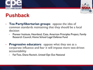 Pushback
• Tea Party/libertarian groups: oppose the idea of
common standards maintaining that they should be a local
decision
• Pioneer Institute, Heartland, Cato, American Principles Project, Family
Research Council, Home School Legal Defense Fund
• Progressive educators: oppose what they see as a
corporate influence and fear it will impose more test-driven
accountability
• FairTest, Diane Ravitch, United Opt Out National
 