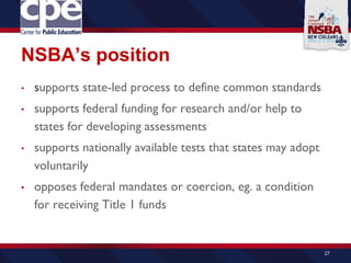 NSBA’s position
• supports state-led process to define common standards
• supports federal funding for research and/or help to
states for developing assessments
• supports nationally available tests that states may adopt
voluntarily
• opposes federal mandates or coercion, eg. a condition
for receiving Title 1 funds
27
 