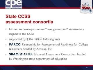 State CCSS
assessment consortia
• formed to develop common “next generation” assessments
aligned to the CCSS
• supported by $346 million federal grants
• PARCC: Partnership for Assessment of Readiness for College
& Careers headed by Achieve, Inc.
• SBAC: SMARTER Balanced Assessment Consortium headed
by Washington state department of education
28
 
