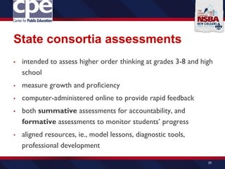 State consortia assessments
• intended to assess higher order thinking at grades 3-8 and high
school
• measure growth and proficiency
• computer-administered online to provide rapid feedback
• both summative assessments for accountability, and
formative assessments to monitor students’ progress
• aligned resources, ie., model lessons, diagnostic tools,
professional development
29
 
