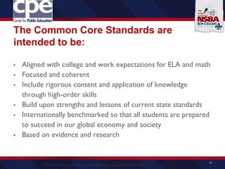 The Common Core Standards are
intended to be:
• Aligned with college and work expectations for ELA and math
• Focused and coherent
• Include rigorous content and application of knowledge
through high-order skills
• Build upon strengths and lessons of current state standards
• Internationally benchmarked so that all students are prepared
to succeed in our global economy and society
• Based on evidence and research
4
SOURCE: Common Core State Standards, www.corestandards.org
 