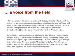… a voice from the field
There is a lot about the common core standards that educators like. The standards are
written in a way that emphasizes conceptual understandings rather than skill based work
which in my opinion is what real learning is all about. It also makes sense for children to
have the same goals all over the country. But I take issue with three things: 1.
Developmental appropriateness, 2. Implementation, and 3. Measurement ….
I am realistic. I understand that there will always be tests. However, what I witnessed
this year in terms of testing made me come home and cry for two weeks straight. The
tests this year required eight year olds to sit still for 1.5 hours for three days in a row for
two weeks in a row. They were tested in March at an "end of year" reading level and
students who don't pass will not be allowed to move on to the next grade level … I've
never been happy with the tests but these were really unfair.
SOURCE: a NYC special education and ELL teacher, 2013
 