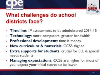 What challenges do school
districts face?
• Timeline: 1st assessments to be administered 2014-15
• Technology: more computers, greater bandwidth
• Professional development: time is money
• New curriculum & materials: CCSS aligned
• Extra supports for students: crucial for ELL & special
needs students
• Managing expectations: CCSS are higher for most of
you; expect your initial scores to be lower
44
 