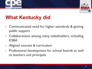 What Kentucky did
• Communicated need for higher standards & getting
public support
• Collaborations among many stakeholders, including
KSBA
• Aligned courses & curriculum
• Professional development for school boards as well
as teachers and principals
46
 