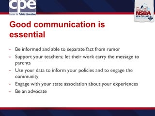 Good communication is
essential
• Be informed and able to separate fact from rumor
• Support your teachers; let their work carry the message to
parents
• Use your data to inform your policies and to engage the
community
• Engage with your state association about your experiences
• Be an advocate
 
