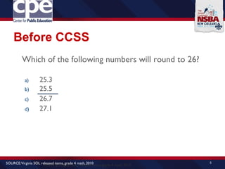 Before CCSS
Which of the following numbers will round to 26?
a) 25.3
b) 25.5
c) 26.7
d) 27.1
5
SOURCE:Virginia SOL released items, grade 4 math, 2010
SOURCE:Virginia SOL released items, grade 4 math, 2010
 