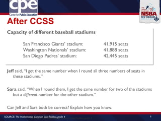 After CCSS
Jeff said, “I get the same number when I round all three numbers of seats in
these stadiums.”
Sara said, “When I round them, I get the same number for two of the stadiums
but a different number for the other stadium.”
Can Jeff and Sara both be correct? Explain how you know.
6
SOURCE: The Mathematics Common CoreToolbox, grade 4
Capacity of different baseball stadiums
San Francisco Giants’ stadium: 41,915 seats
Washington Nationals’ stadium: 41,888 seats
San Diego Padres’ stadium: 42,445 seats
SOURCE: The Mathematics Common CoreToolbox, grade 4
 