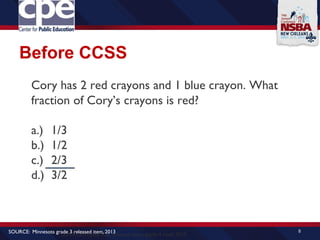Before CCSS
8
SOURCE:Virginia SOL released items, grade 4 math, 2010
SOURCE: Minnesota grade 3 released item, 2013
Cory has 2 red crayons and 1 blue crayon. What
fraction of Cory’s crayons is red?
a.) 1/3
b.) 1/2
c.) 2/3
d.) 3/2
 