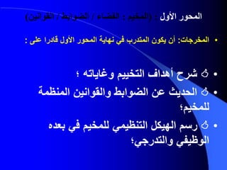 ‫المحور‬‫األول‬( :‫المخيم‬:‫الفضاء‬/‫الضوابط‬/‫القوانين‬)
•‫المخرجات‬:‫على‬ ‫قادرا‬ ‫األول‬ ‫المحور‬ ‫نهاية‬ ‫في‬ ‫المتدرب‬ ‫يكون‬ ‫أن‬:
•‫؛‬ ‫وغاياته‬ ‫التخييم‬ ‫أهداف‬ ‫شرح‬
•‫المنظمة‬ ‫والقوانين‬ ‫الضوابط‬ ‫عن‬ ‫الحديث‬
‫للمخيم؛‬
•‫بعده‬ ‫في‬ ‫للمخيم‬ ‫التنظيمي‬ ‫الهيكل‬ ‫رسم‬
‫والتدرجي؛‬ ‫الوظيفي‬
 