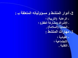 2‫المنشط‬ ‫أدوار‬ ‫ـ‬‫و‬‫مسؤولياته‬‫المتعلقة‬‫بـ‬:
‫ـ‬‫الرعاية‬(‫التربية‬)‫؛‬
‫ـ‬‫اإلشراك‬(‫مشاركة‬‫الطفل‬)‫؛‬
‫ـ‬‫الحماية‬(‫السالمة‬. )
3‫ـ‬‫المنشط‬ ‫مهارات‬:
‫ـ‬‫القيادية‬‫؛‬
‫ـ‬‫االجتماعية‬‫؛‬
‫ـ‬‫التقنية‬.
 
