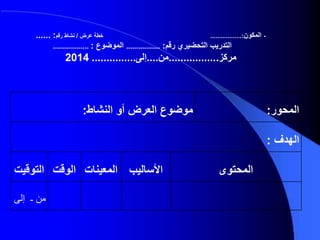 ‫المحور‬:‫موضوع‬‫النشاط‬ ‫أو‬ ‫العرض‬:
‫الهدف‬:
‫المحتوى‬‫األساليب‬‫المعينات‬‫الوقت‬‫التوقي‬‫ت‬
‫من‬‫ـ‬‫إلى‬
-‫المكون‬..................:‫عرض‬ ‫خطة‬/‫رقم‬ ‫نشاط‬...... :
‫رقم‬ ‫التحضيري‬ ‫التدريب‬:.................‫الموضوع‬:..................
‫مركز‬.................‫من‬....‫إلى‬...............2014
 