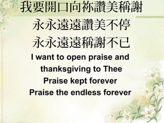 我要開口向祢讚美稱謝
永永遠遠讚美不停
永永遠遠稱謝不已
I want to open praise and
thanksgiving to Thee
Praise kept forever
Praise the endless forever
 