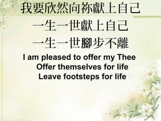 我要欣然向祢獻上自己
一生一世獻上自己
一生一世 步不離腳
I am pleased to offer my Thee
Offer themselves for life
Leave footsteps for life
 