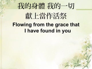 我的身體 我的一切
獻上當作活祭
Flowing from the grace that
I have found in you
 