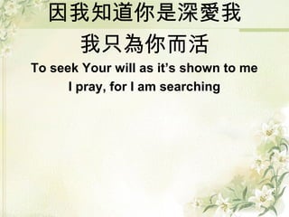 因我知道你是深愛我
我只為你而活
To seek Your will as it’s shown to me
I pray, for I am searching
 