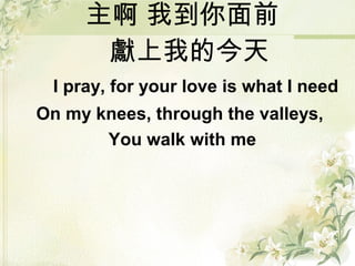 主啊 我到你面前
獻上我的今天
I pray, for your love is what I need
On my knees, through the valleys,
You walk with me
 