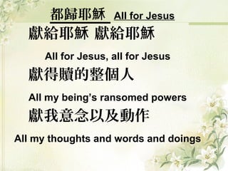 都歸耶穌 All for Jesus
獻給耶 獻給耶穌 穌
All for Jesus, all for Jesus
獻得贖的整個人
All my being’s ransomed powers
獻我意念以及動作
All my thoughts and words and doings
 