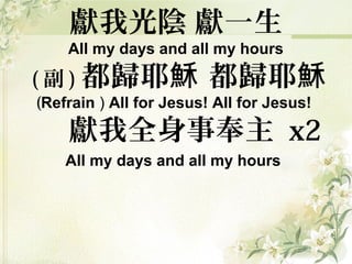 獻我光陰 獻一生
All my days and all my hours
( 副 ) 都歸耶 都歸耶穌 穌
(Refrain ) All for Jesus! All for Jesus!
獻我全身事奉主 x2
All my days and all my hours
 