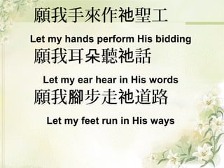 願我手來作 聖工祂
Let my hands perform His bidding
願我耳 聽 話朵 祂
Let my ear hear in His words
願我 步走 道路腳 祂
Let my feet run in His ways
 