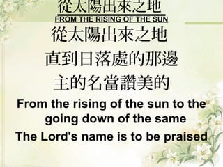 從太陽出來之地
FROM THE RISING OF THE SUN
從太陽出來之地
直到日落處的那邊
主的名當讚美的
From the rising of the sun to the
going down of the same
The Lord's name is to be praised
 