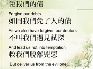 免我們的債
Forgive our debts
如同我們免了人的債
As we also have forgiven our debtors
不叫我們遇見試探
And lead us not into temptation
救我們脫離兇惡
But deliver us from the evil one
 