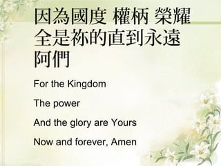 因為國度 權柄 榮耀
全是祢的直到永遠
阿們
For the Kingdom
The power
And the glory are Yours
Now and forever, Amen
 
