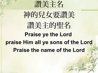 讚美主名
神的兒女要讚美
讚美主的聖名
Praise ye the Lord
praise Him all ye sons of the Lord
Praise the name of the Lord
 